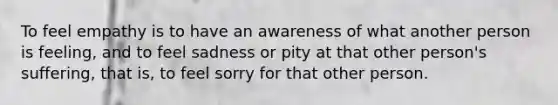 To feel empathy is to have an awareness of what another person is feeling, and to feel sadness or pity at that other person's suffering, that is, to feel sorry for that other person.