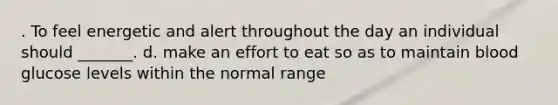 . To feel energetic and alert throughout the day an individual should _______. d. make an effort to eat so as to maintain blood glucose levels within the normal range