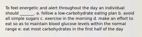 To feel energetic and alert throughout the day an individual should _______. a. follow a low-carbohydrate eating plan b. avoid all simple sugars c. exercise in the morning d. make an effort to eat so as to maintain blood glucose levels within the normal range e. eat most carbohydrates in the first half of the day