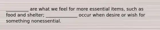 __________ are what we feel for more essential items, such as food and shelter; ______________ occur when desire or wish for something nonessential.