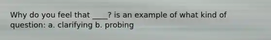 Why do you feel that ____? is an example of what kind of question: a. clarifying b. probing