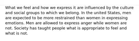 What we feel and how we express it are influenced by the culture and social groups to which we belong. In the united States, men are expected to be more restrained than women in expressing emotions. Men are allowed to express anger while women are not. Society has taught people what is appropriate to feel and what is not.