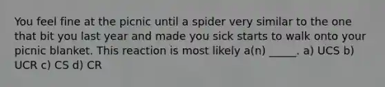 You feel fine at the picnic until a spider very similar to the one that bit you last year and made you sick starts to walk onto your picnic blanket. This reaction is most likely a(n) _____. a) UCS b) UCR c) CS d) CR