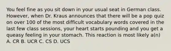 You feel fine as you sit down in your usual seat in German class. However, when Dr. Kraus announces that there will be a pop quiz on over 100 of the most difficult vocabulary words covered in the last few class sessions, your heart starts pounding and you get a queasy feeling in your stomach. This reaction is most likely a(n) A. CR B. UCR C. CS D. UCS