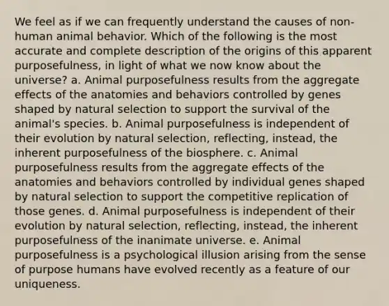 We feel as if we can frequently understand the causes of non-human animal behavior. Which of the following is the most accurate and complete description of the origins of this apparent purposefulness, in light of what we now know about the universe? a. Animal purposefulness results from the aggregate effects of the anatomies and behaviors controlled by genes shaped by natural selection to support the survival of the animal's species. b. Animal purposefulness is independent of their evolution by natural selection, reflecting, instead, the inherent purposefulness of the biosphere. c. Animal purposefulness results from the aggregate effects of the anatomies and behaviors controlled by individual genes shaped by natural selection to support the competitive replication of those genes. d. Animal purposefulness is independent of their evolution by natural selection, reflecting, instead, the inherent purposefulness of the inanimate universe. e. Animal purposefulness is a psychological illusion arising from the sense of purpose humans have evolved recently as a feature of our uniqueness.