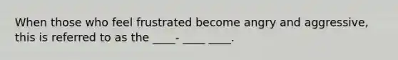 When those who feel frustrated become angry and aggressive, this is referred to as the ____- ____ ____.