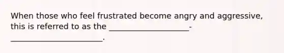 When those who feel frustrated become angry and aggressive, this is referred to as the ____________________-_______________________.