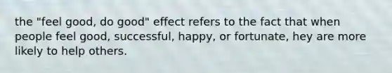 the "feel good, do good" effect refers to the fact that when people feel good, successful, happy, or fortunate, hey are more likely to help others.