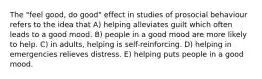 The "feel good, do good" effect in studies of prosocial behaviour refers to the idea that A) helping alleviates guilt which often leads to a good mood. B) people in a good mood are more likely to help. C) in adults, helping is self-reinforcing. D) helping in emergencies relieves distress. E) helping puts people in a good mood.