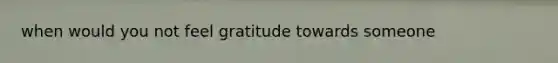 when would you not feel gratitude towards someone