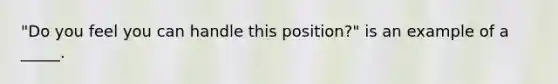 "Do you feel you can handle this position?" is an example of a _____.