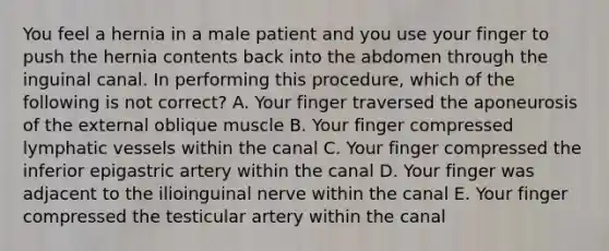 You feel a hernia in a male patient and you use your finger to push the hernia contents back into the abdomen through the inguinal canal. In performing this procedure, which of the following is not correct? A. Your finger traversed the aponeurosis of the external oblique muscle B. Your finger compressed lymphatic vessels within the canal C. Your finger compressed the inferior epigastric artery within the canal D. Your finger was adjacent to the ilioinguinal nerve within the canal E. Your finger compressed the testicular artery within the canal