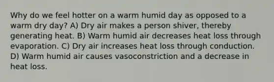 Why do we feel hotter on a warm humid day as opposed to a warm dry day? A) Dry air makes a person shiver, thereby generating heat. B) Warm humid air decreases heat loss through evaporation. C) Dry air increases heat loss through conduction. D) Warm humid air causes vasoconstriction and a decrease in heat loss.