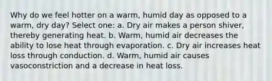 Why do we feel hotter on a warm, humid day as opposed to a warm, dry day? Select one: a. Dry air makes a person shiver, thereby generating heat. b. Warm, humid air decreases the ability to lose heat through evaporation. c. Dry air increases heat loss through conduction. d. Warm, humid air causes vasoconstriction and a decrease in heat loss.