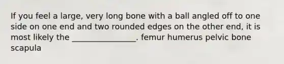 If you feel a large, very long bone with a ball angled off to one side on one end and two rounded edges on the other end, it is most likely the ________________. femur humerus pelvic bone scapula