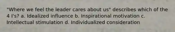 "Where we feel the leader cares about us" describes which of the 4 I's? a. Idealized influence b. Inspirational motivation c. Intellectual stimulation d. Individualized consideration