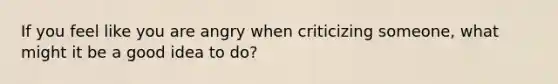 If you feel like you are angry when criticizing someone, what might it be a good idea to do?