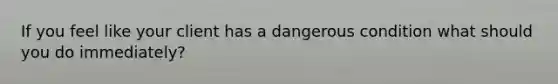 If you feel like your client has a dangerous condition what should you do immediately?