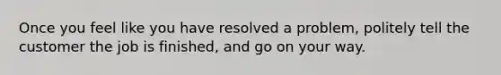 Once you feel like you have resolved a problem, politely tell the customer the job is finished, and go on your way.