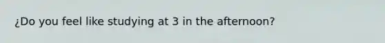 ¿Do you feel like studying at 3 in the afternoon?
