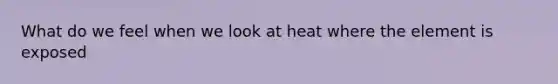 What do we feel when we look at heat where the element is exposed