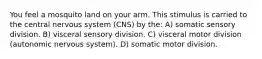 You feel a mosquito land on your arm. This stimulus is carried to the central nervous system (CNS) by the: A) somatic sensory division. B) visceral sensory division. C) visceral motor division (autonomic nervous system). D) somatic motor division.