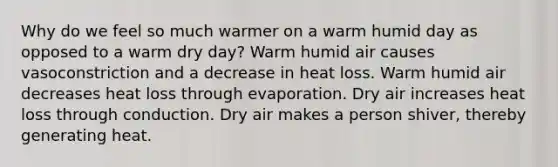 Why do we feel so much warmer on a warm humid day as opposed to a warm dry day? Warm humid air causes vasoconstriction and a decrease in heat loss. Warm humid air decreases heat loss through evaporation. Dry air increases heat loss through conduction. Dry air makes a person shiver, thereby generating heat.