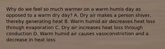 Why do we feel so much warmer on a warm humis day as opposed to a warm dry day? A. Dry air makes a person shiver, thereby generating heat B. Warm humid air decreases heat loss through evaporation C. Dry air increases heat loss through conduction D. Warm humid air causes vasoconstriction and a decrease in heat loss