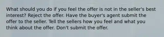 What should you do if you feel the offer is not in the seller's best interest? Reject the offer. Have the buyer's agent submit the offer to the seller. Tell the sellers how you feel and what you think about the offer. Don't submit the offer.