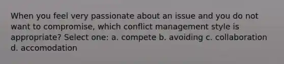 When you feel very passionate about an issue and you do not want to compromise, which conflict management style is appropriate? Select one: a. compete b. avoiding c. collaboration d. accomodation