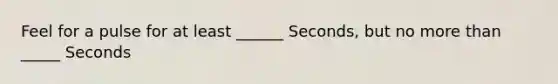 Feel for a pulse for at least ______ Seconds, but no more than _____ Seconds