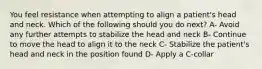 You feel resistance when attempting to align a patient's head and neck. Which of the following should you do next? A- Avoid any further attempts to stabilize the head and neck B- Continue to move the head to align it to the neck C- Stabilize the patient's head and neck in the position found D- Apply a C-collar