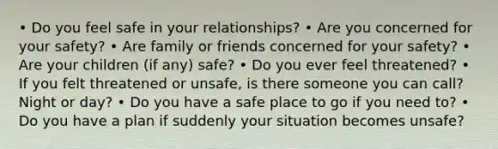 • Do you feel safe in your relationships? • Are you concerned for your safety? • Are family or friends concerned for your safety? • Are your children (if any) safe? • Do you ever feel threatened? • If you felt threatened or unsafe, is there someone you can call? Night or day? • Do you have a safe place to go if you need to? • Do you have a plan if suddenly your situation becomes unsafe?