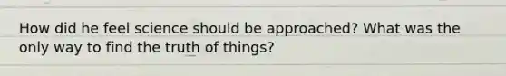 How did he feel science should be approached? What was the only way to find the truth of things?