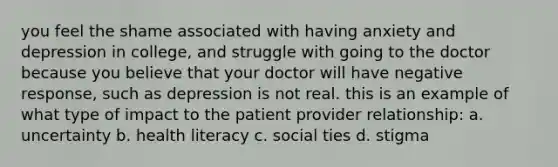 you feel the shame associated with having anxiety and depression in college, and struggle with going to the doctor because you believe that your doctor will have negative response, such as depression is not real. this is an example of what type of impact to the patient provider relationship: a. uncertainty b. health literacy c. social ties d. stigma