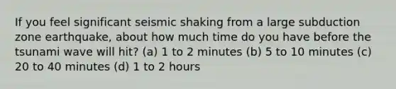 If you feel significant seismic shaking from a large subduction zone earthquake, about how much time do you have before the tsunami wave will hit? (a) 1 to 2 minutes (b) 5 to 10 minutes (c) 20 to 40 minutes (d) 1 to 2 hours