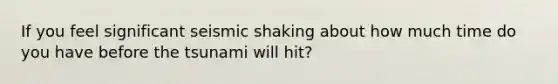 If you feel significant seismic shaking about how much time do you have before the tsunami will hit?