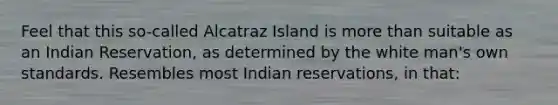 Feel that this so-called Alcatraz Island is more than suitable as an Indian Reservation, as determined by the white man's own standards. Resembles most Indian reservations, in that: