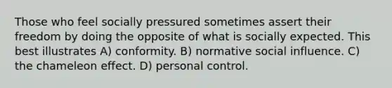 Those who feel socially pressured sometimes assert their freedom by doing the opposite of what is socially expected. This best illustrates A) conformity. B) normative social influence. C) the chameleon effect. D) personal control.