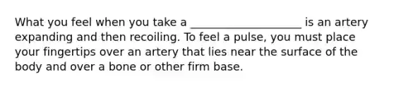 What you feel when you take a ____________________ is an artery expanding and then recoiling. To feel a pulse, you must place your fingertips over an artery that lies near the surface of the body and over a bone or other firm base.