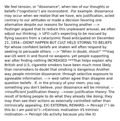 We feel tension, or "dissonance", when two of our thoughts or beliefs ("cognitions") are inconsistent. -For example- dissonance may occur when we realize that we have, w/o justification, acted contrary to our attitudes or made a decision favoring one alternative despite our reasons for favoring another ---> Festinger argued that to reduce this unpleasant arousal, we often adjust our thinking: > UFO cult's expecting to be rescued by flying saucers from a cataclysmic flood anticipated on December 21, 1954---DIDNT HAPPEN BUT CULT HELD STORNG TO BELIEFS Ppl whose confident beliefs are shaken will often respond by seeking to persuade others. ---> "When in doubt, shout!" ***Iraq war-US went in and found no weapons- yet people supporting war after finding nothing INCREASED ***That helps explain why British and U.S. cigarette smokers have been much more likely than nonsmokers to doubt that smoking is dangerous Another way people minimize dissonance: through selective exposure to agreeable information. ---> wed rather agree than disagree and question beliefs . If, in the privacy of your room, you say something you don't believe, your dissonance will be minimal. -->Insufficient Justification theory: -->over justification theory: The result of bribing people to do what they already like doing; they may then see their actions as externally controlled rather than intrinsically appealing. EX) EXTERNAL REWARD--> Percept (" I do this bc I am paid to")-->Extrinsic motivation VS Intrinsic motivation--> Percept (do activity because you like it)