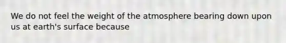 We do not feel the weight of the atmosphere bearing down upon us at earth's surface because