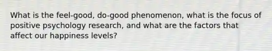 What is the feel-good, do-good phenomenon, what is the focus of positive psychology research, and what are the factors that affect our happiness levels?