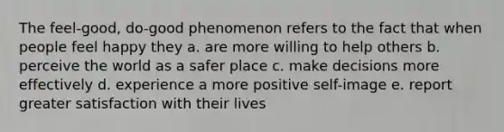 The feel-good, do-good phenomenon refers to the fact that when people feel happy they a. are more willing to help others b. perceive the world as a safer place c. make decisions more effectively d. experience a more positive self-image e. report greater satisfaction with their lives