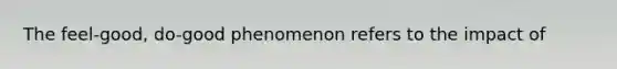 The feel-good, do-good phenomenon refers to the impact of