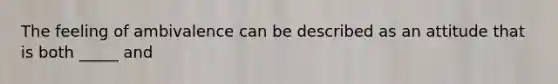 The feeling of ambivalence can be described as an attitude that is both _____ and