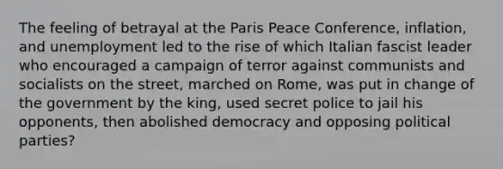 The feeling of betrayal at the Paris Peace Conference, inflation, and unemployment led to the rise of which Italian fascist leader who encouraged a campaign of terror against communists and socialists on the street, marched on Rome, was put in change of the government by the king, used secret police to jail his opponents, then abolished democracy and opposing political parties?