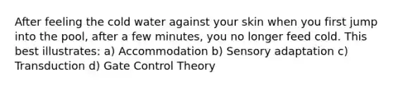 After feeling the cold water against your skin when you first jump into the pool, after a few minutes, you no longer feed cold. This best illustrates: a) Accommodation b) Sensory adaptation c) Transduction d) Gate Control Theory