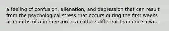 a feeling of confusion, alienation, and depression that can result from the psychological stress that occurs during the first weeks or months of a immersion in a culture different than one's own..