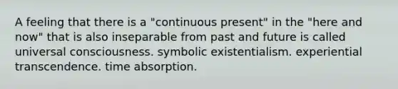 A feeling that there is a "continuous present" in the "here and now" that is also inseparable from past and future is called universal consciousness. symbolic existentialism. experiential transcendence. time absorption.